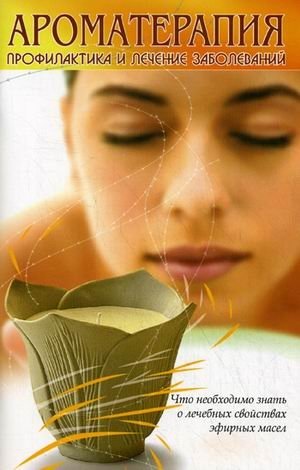 Ароматерапия. Профилактика и лечение заболеваний. Что необходимо знать о лечебных свойствах эфирных масел фото книги
