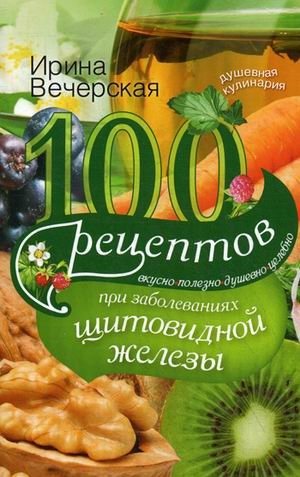 100 рецептов при заболеваниях щитовидной железы. Вкусно, полезно, душевно, целебно фото книги